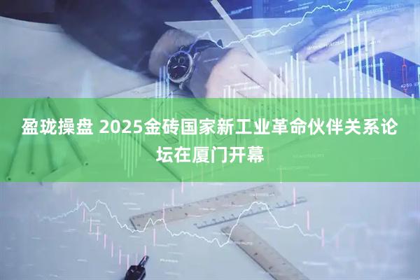 盈珑操盘 2025金砖国家新工业革命伙伴关系论坛在厦门开幕