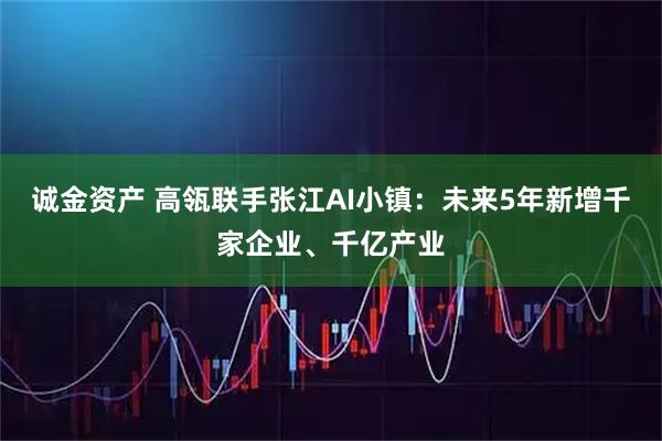 诚金资产 高瓴联手张江AI小镇：未来5年新增千家企业、千亿产业