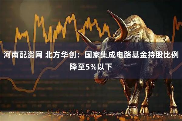 河南配资网 北方华创：国家集成电路基金持股比例降至5%以下