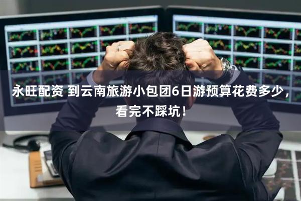 永旺配资 到云南旅游小包团6日游预算花费多少，看完不踩坑！