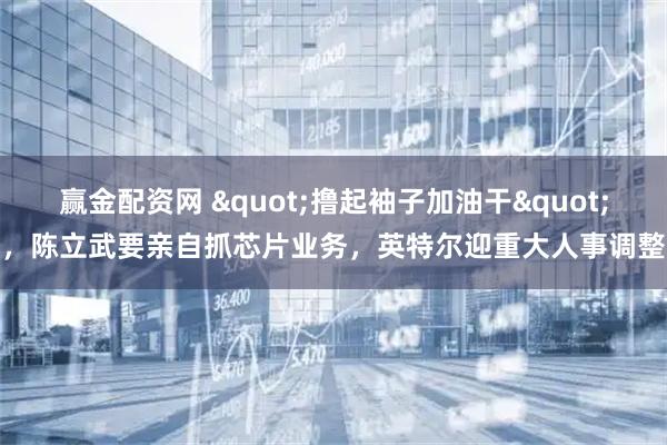 赢金配资网 "撸起袖子加油干"，陈立武要亲自抓芯片业务，英特尔迎重大人事调整
