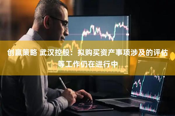 创赢策略 武汉控股：拟购买资产事项涉及的评估等工作仍在进行中