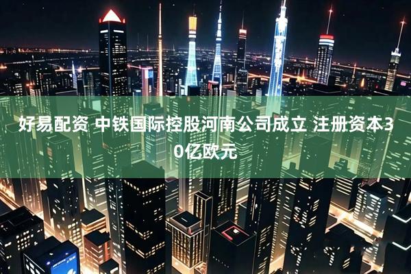 好易配资 中铁国际控股河南公司成立 注册资本30亿欧元