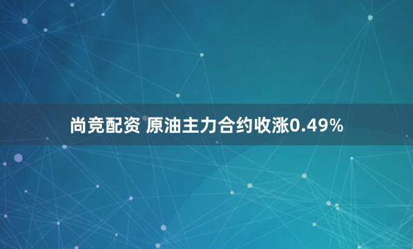 尚竞配资 原油主力合约收涨0.49%