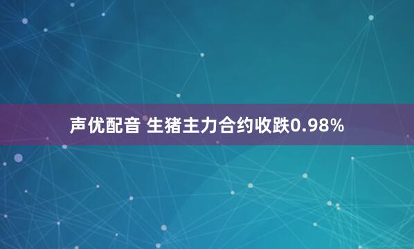 声优配音 生猪主力合约收跌0.98%