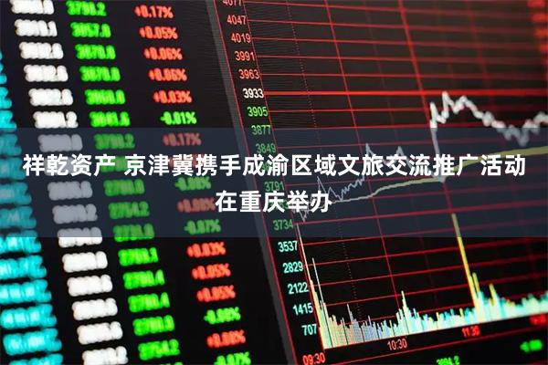 祥乾资产 京津冀携手成渝区域文旅交流推广活动在重庆举办