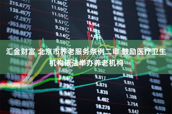汇金财富 北京市养老服务条例二审 鼓励医疗卫生机构依法举办养老机构