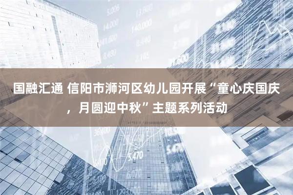 国融汇通 信阳市浉河区幼儿园开展“童心庆国庆，月圆迎中秋”主题系列活动