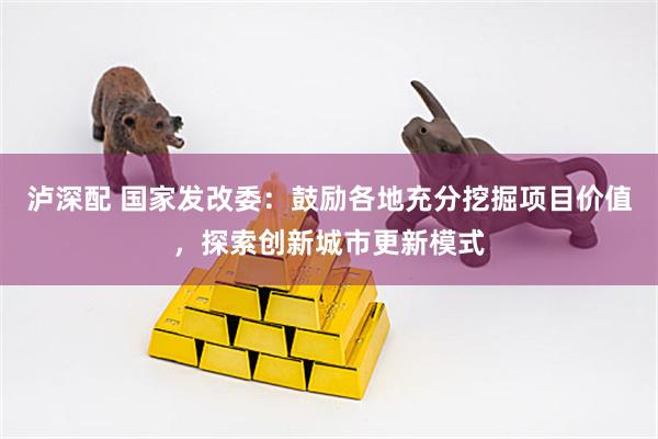 泸深配 国家发改委：鼓励各地充分挖掘项目价值，探索创新城市更新模式