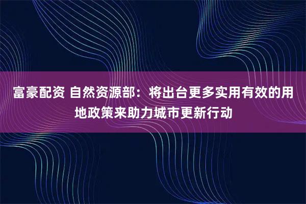 富豪配资 自然资源部：将出台更多实用有效的用地政策来助力城市更新行动
