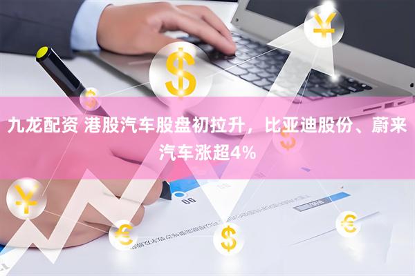 九龙配资 港股汽车股盘初拉升，比亚迪股份、蔚来汽车涨超4%