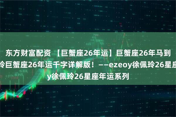 东方财富配资 【巨蟹座26年运】巨蟹座26年马到功成!佩玲巨蟹座26年运千字详解版!——ezeoy徐佩玲26星座年运系列