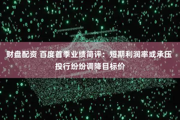 财盘配资 百度首季业绩简评：短期利润率或承压 投行纷纷调降目标价
