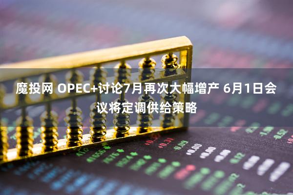 魔投网 OPEC+讨论7月再次大幅增产 6月1日会议将定调供给策略