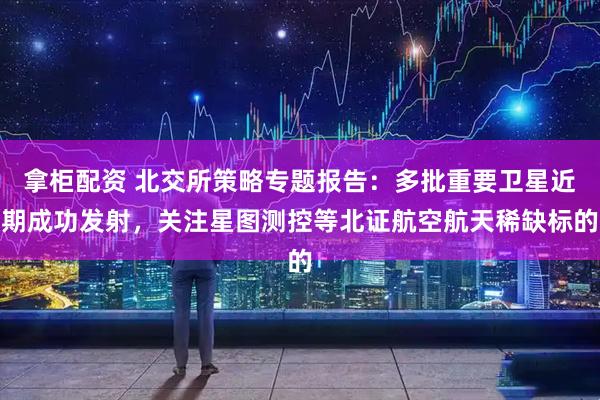 拿柜配资 北交所策略专题报告:多批重要卫星近期成功发射,关注星图测控等北证航空航天稀缺标的
