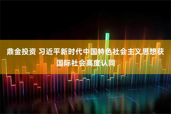 鼎金投资 习近平新时代中国特色社会主义思想获国际社会高度认同