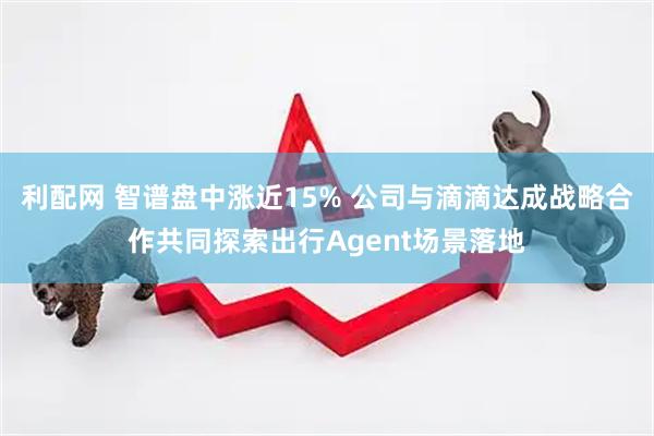利配网 智谱盘中涨近15% 公司与滴滴达成战略合作共同探索出行Agent场景落地