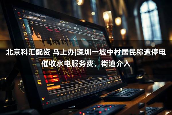 北京科汇配资 马上办|深圳一城中村居民称遭停电催收水电服务费，街道介入