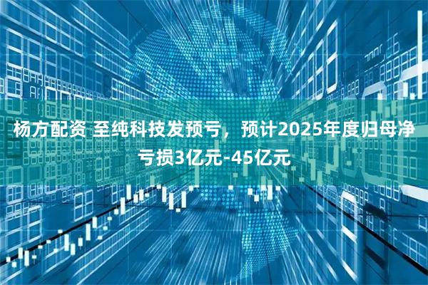 杨方配资 至纯科技发预亏，预计2025年度归母净亏损3亿元-45亿元
