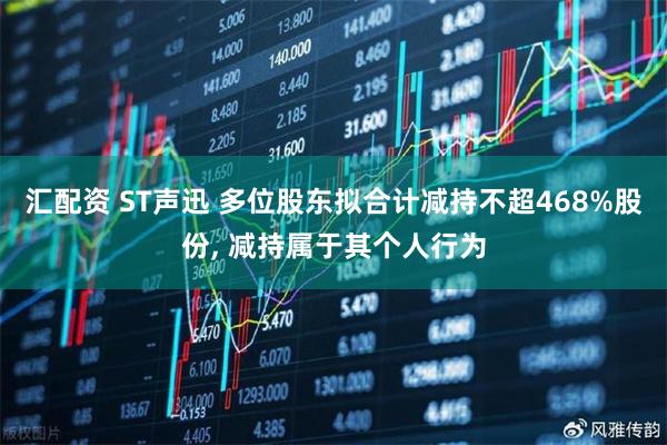 汇配资 ST声迅 多位股东拟合计减持不超468%股份, 减持属于其个人行为