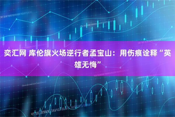 奕汇网 库伦旗火场逆行者孟宝山：用伤痕诠释“英雄无悔”