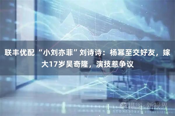 联丰优配 “小刘亦菲”刘诗诗:杨幂至交好友,嫁大17岁吴奇隆,演技惹争议