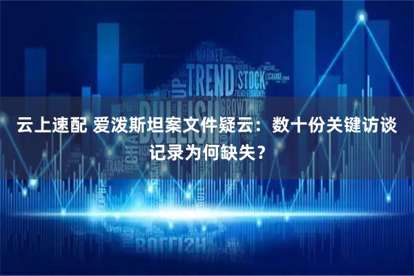 云上速配 爱泼斯坦案文件疑云:数十份关键访谈记录为何缺失?