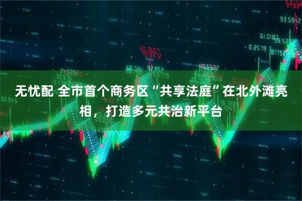 无忧配 全市首个商务区“共享法庭”在北外滩亮相，打造多元共治新平台
