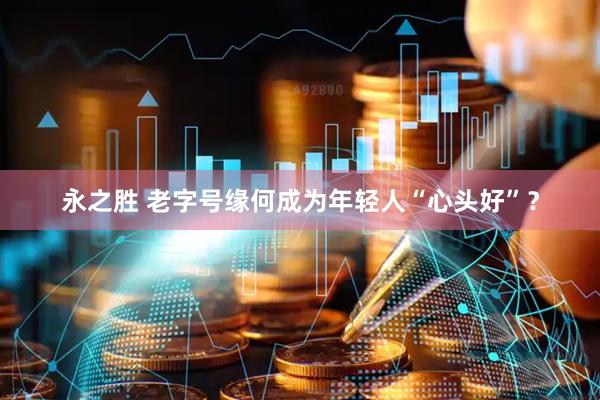 永之胜 老字号缘何成为年轻人“心头好”？