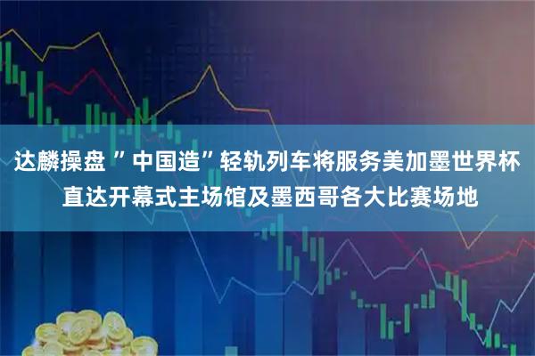 达麟操盘 ”中国造”轻轨列车将服务美加墨世界杯 直达开幕式主场馆及墨西哥各大比赛场地